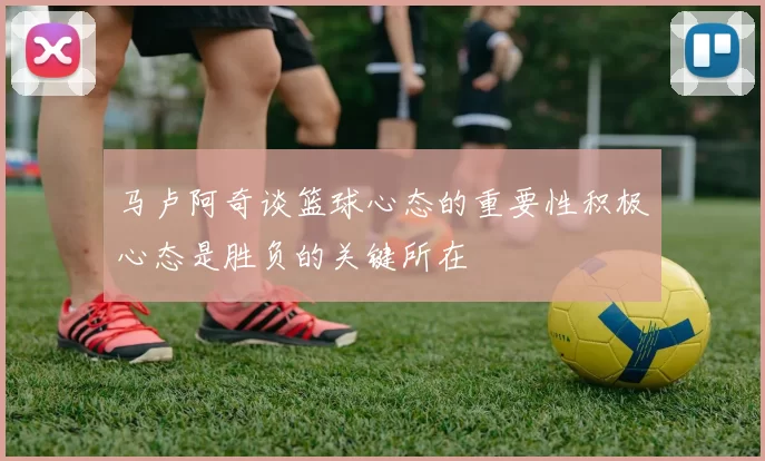 马卢阿奇谈篮球心态的重要性积极心态是胜负的关键所在