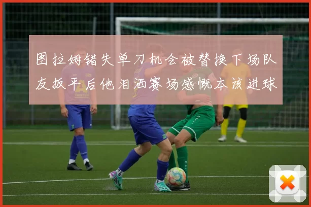图拉姆错失单刀机会被替换下场队友扳平后他泪洒赛场感慨本该进球