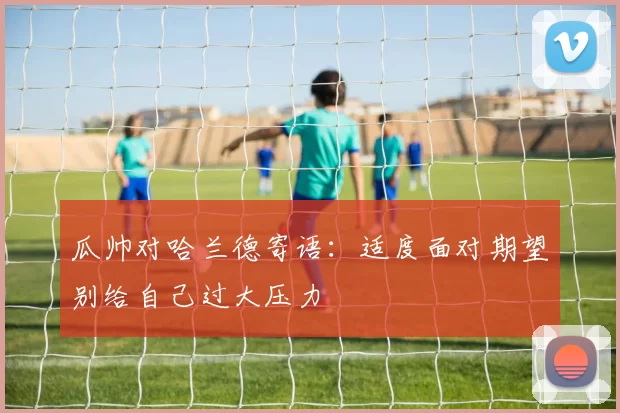 瓜帅对哈兰德寄语：适度面对期望别给自己过大压力