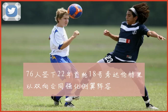 76人签下22年首轮18号秀达伦特里以双向合同强化侧翼阵容