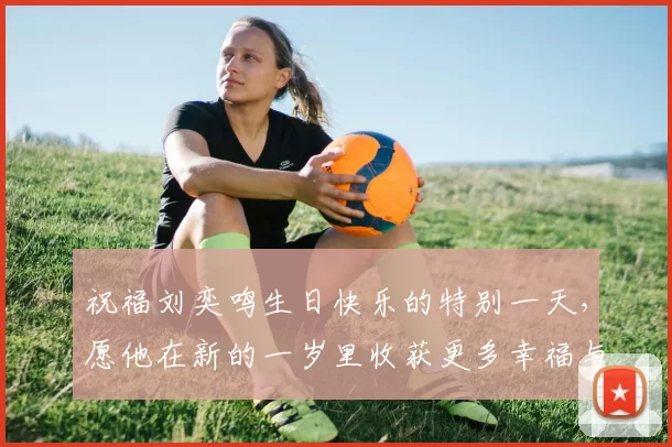 祝福刘奕鸣生日快乐的特别一天，愿他在新的一岁里收获更多幸福与成功