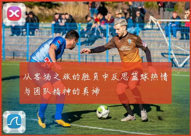 从客场之旅的胜负中反思篮球热情与团队精神的真谛