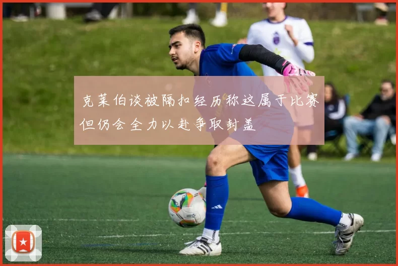 克莱伯谈被隔扣经历称这属于比赛但仍会全力以赴争取封盖