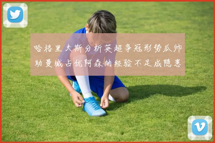 哈格里夫斯分析英超争冠形势瓜帅助曼城占优阿森纳经验不足成隐患