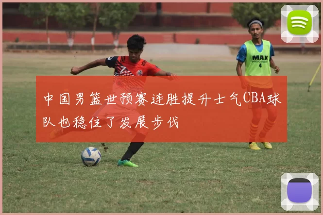 中国男篮世预赛连胜提升士气CBA球队也稳住了发展步伐