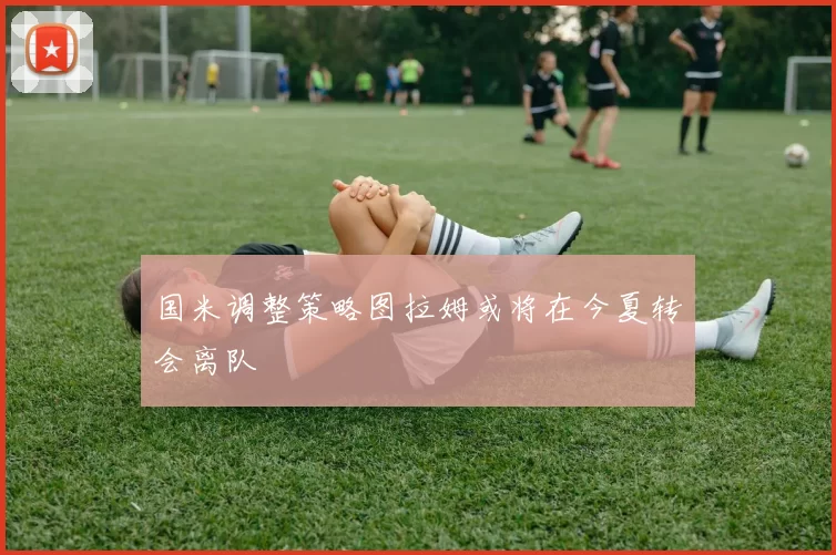 国米调整策略图拉姆或将在今夏转会离队