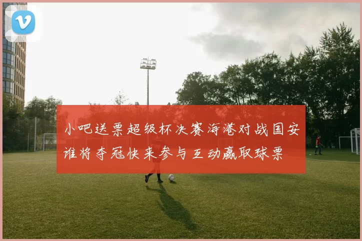 小吧送票超级杯决赛海港对战国安谁将夺冠快来参与互动赢取球票