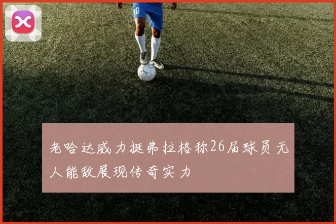 老哈达威力挺弗拉格称26届球员无人能敌展现传奇实力