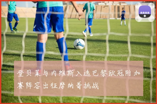 登贝莱与内维斯入选巴黎欧冠附加赛阵容出征摩纳哥挑战