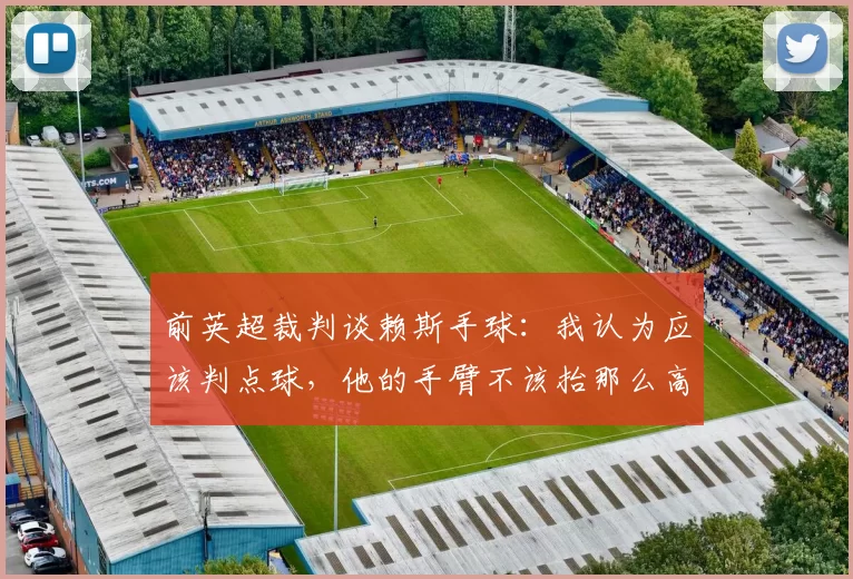 前英超裁判谈赖斯手球：我认为应该判点球，他的手臂不该抬那么高