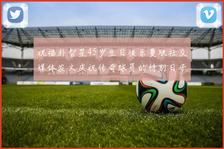 祝福朴智星45岁生日快乐曼联社交媒体发文庆祝传奇球员的特别日子
