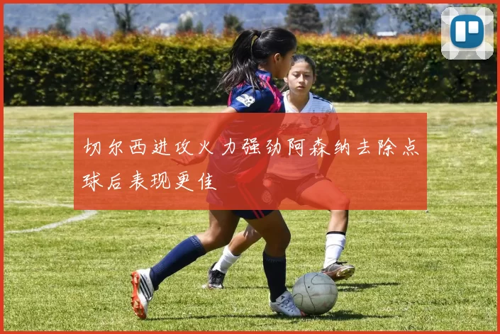 切尔西进攻火力强劲阿森纳去除点球后表现更佳