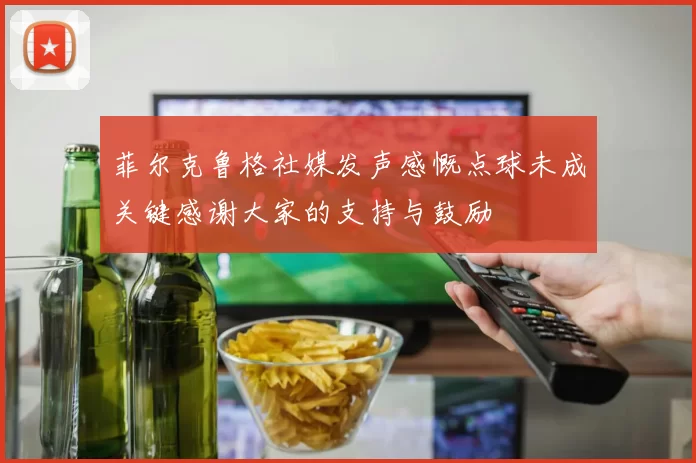 菲尔克鲁格社媒发声感慨点球未成关键感谢大家的支持与鼓励