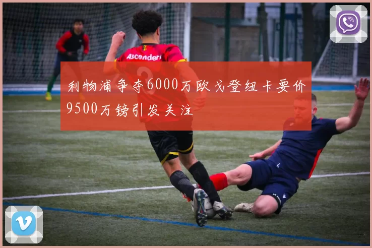 利物浦争夺6000万欧戈登纽卡要价9500万镑引发关注