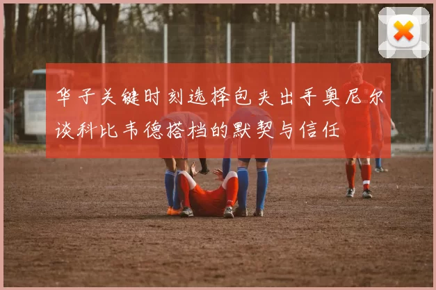 华子关键时刻选择包夹出手奥尼尔谈科比韦德搭档的默契与信任