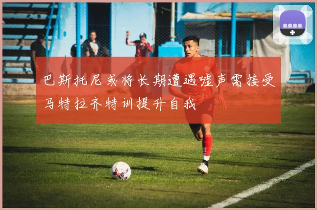 巴斯托尼或将长期遭遇嘘声需接受马特拉齐特训提升自我