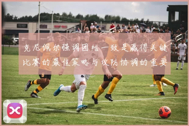 克尼佩尔强调团结一致是赢得关键比赛的最佳策略与攻防协调的重要性