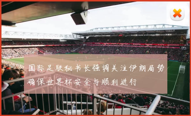 国际足联秘书长强调关注伊朗局势确保世界杯安全与顺利进行