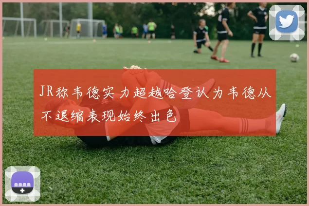 JR称韦德实力超越哈登认为韦德从不退缩表现始终出色