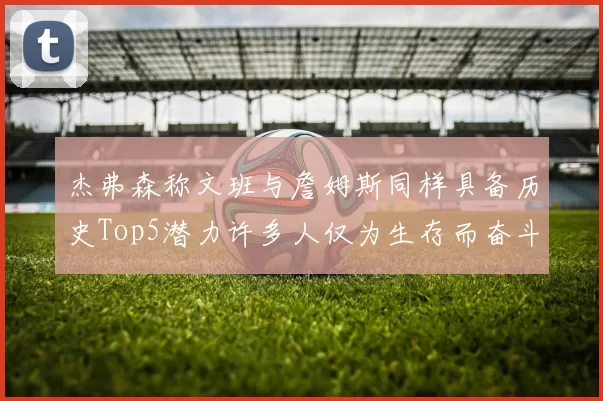 杰弗森称文班与詹姆斯同样具备历史Top5潜力许多人仅为生存而奋斗