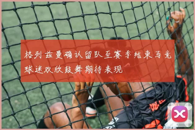 格列兹曼确认留队至赛季结束马竞球迷欢欣鼓舞期待表现
