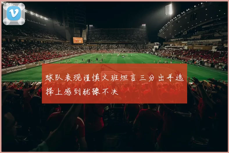 球队表现谨慎文班坦言三分出手选择上感到犹豫不决