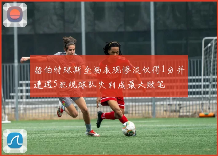 赫伯特琼斯全场表现惨淡仅得1分并遭遇5犯规球队失利成最大败笔