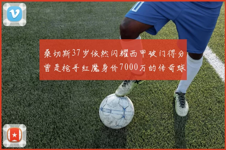 桑切斯37岁依然闪耀西甲破门得分曾是枪手红魔身价7000万的传奇球星