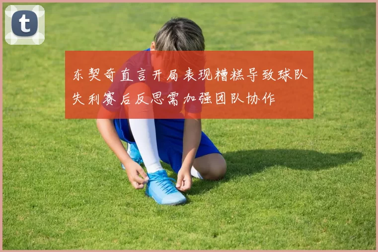 东契奇直言开局表现糟糕导致球队失利赛后反思需加强团队协作