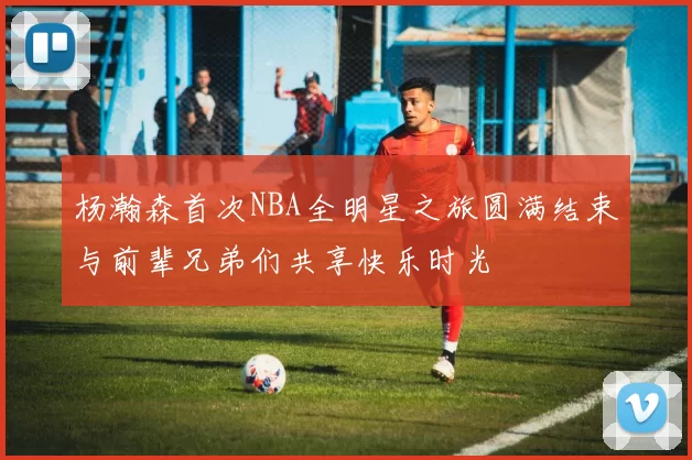 杨瀚森首次NBA全明星之旅圆满结束与前辈兄弟们共享快乐时光