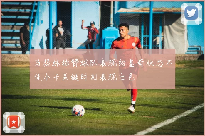 马瑟林称赞球队表现约基奇状态不佳小卡关键时刻表现出色
